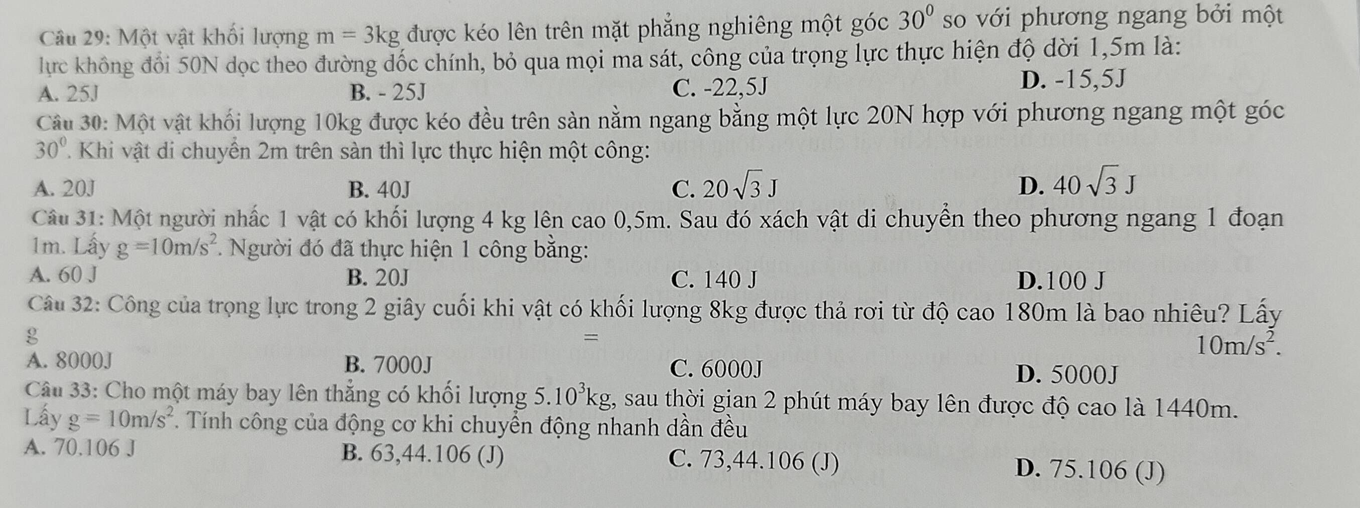 Một vật khối lượng m=3kg được kéo lên trên mặt phẳng nghiêng một góc 30° so với phương ngang bởi một
lực không đổi 50N dọc theo đường dốc chính, bỏ qua mọi ma sát, công của trọng lực thực hiện độ dời 1,5m là:
A. 25J B. - 25J C. -22,5J
D. -15,5J
Câu 30: Một vật khối lượng 10kg được kéo đều trên sản nằm ngang bằng một lực 20N hợp với phương ngang một góc
30° T  Khi vật di chuyển 2m trên sàn thì lực thực hiện một công:
A. 20J B. 40J C. 20sqrt(3)J D. 40sqrt(3)J
Câu 31: Một người nhấc 1 vật có khối lượng 4 kg lên cao 0,5m. Sau đó xách vật di chuyển theo phương ngang 1 đoạn
1m. Lấy g=10m/s^2 *. Người đó đã thực hiện 1 công bằng:
A. 60 J B. 20J C. 140 J D.100 J
Câu 32: Công của trọng lực trong 2 giây cuối khi vật có khối lượng 8kg được thả rơi từ độ cao 180m là bao nhiêu? Lấy
g
=
10m/s^2.
A. 8000J B. 7000J C. 6000J
D. 5000J
Câu 33: Cho một máy bay lên thẳng có khối lượng 5.10^3kg , sau thời gian 2 phút máy bay lên được độ cao là 1440m.
Lấy g=10m/s^2 * Tính công của động cơ khi chuyển động nhanh dần đều
A. 70.106 J B. 63,44.106 (J) C. 73,44.106 (J) D. 75.106 (J)