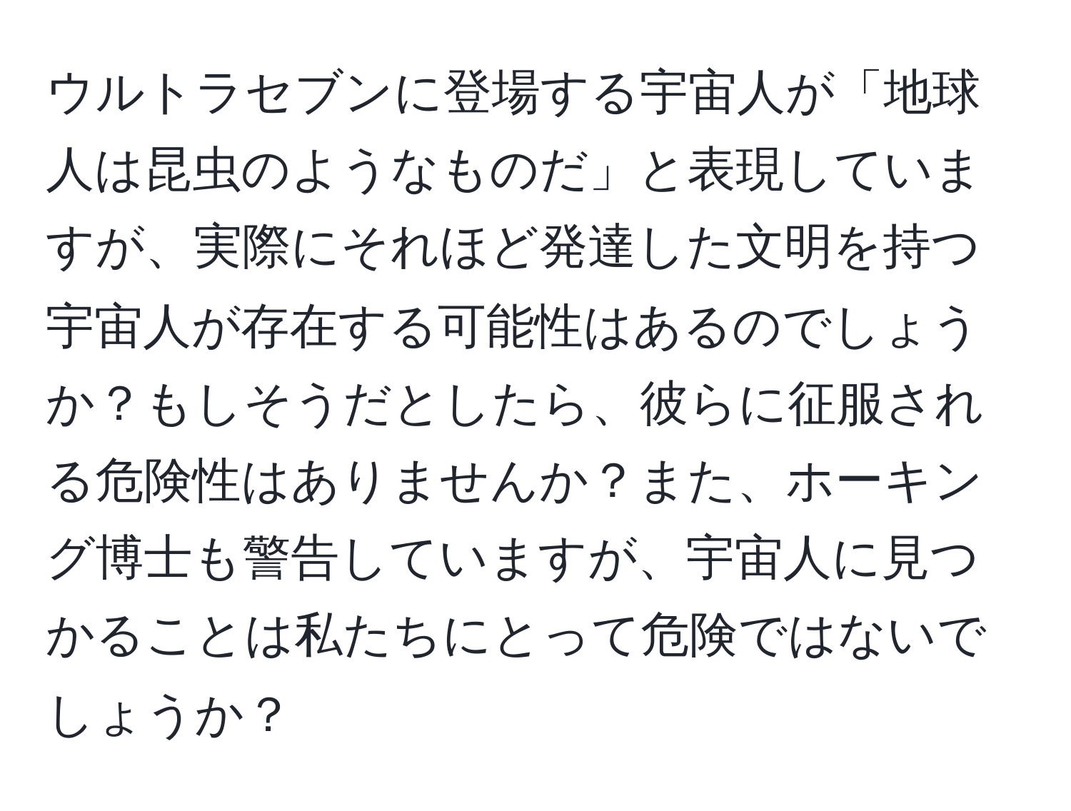 ウルトラセブンに登場する宇宙人が「地球人は昆虫のようなものだ」と表現していますが、実際にそれほど発達した文明を持つ宇宙人が存在する可能性はあるのでしょうか？もしそうだとしたら、彼らに征服される危険性はありませんか？また、ホーキング博士も警告していますが、宇宙人に見つかることは私たちにとって危険ではないでしょうか？