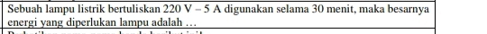 Sebuah lampu listrik bertuliskan 220 V - 5 A digunakan selama 30 menit, maka besarnya 
energi yang diperlukan lampu adalah …