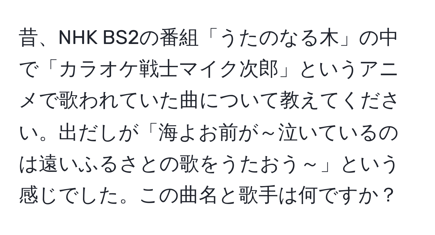 昔、NHK BS2の番組「うたのなる木」の中で「カラオケ戦士マイク次郎」というアニメで歌われていた曲について教えてください。出だしが「海よお前が～泣いているのは遠いふるさとの歌をうたおう～」という感じでした。この曲名と歌手は何ですか？