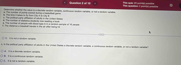 This quiz: 20 point(s) possible
Question 2 of 10 This question: 2 point(s) possible
Determine whether the value is a discrete random variable, continuous random variable, or not a random variable.
a. The number of points scored during a basketball game
b. The time it takes to fly from City A to City B
c. The political party affiliation of adults in the United States
d. The number of statistics students now reading a book
e. The number of people with blood type A in a random sample of 16 people
f. The distance a baseball travels in the air after being hit
C. It is not a random variable
c. Is the political party affiliation of adults in the United States a discrete random variable, a continuous random variable, or not a random variable?
A. It is a discrete random variable.
B. It is a continuous random variable.
C. It is not a random variable.