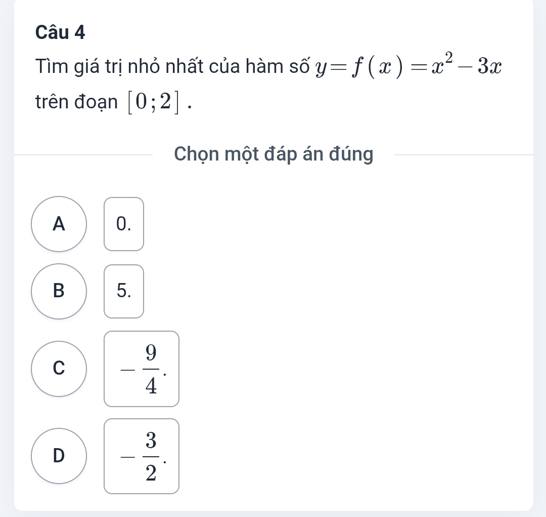 Tìm giá trị nhỏ nhất của hàm số y=f(x)=x^2-3x
trên đoạn [0;2]. 
Chọn một đáp án đúng
A 0.
B 5.
C - 9/4 .
D - 3/2 .