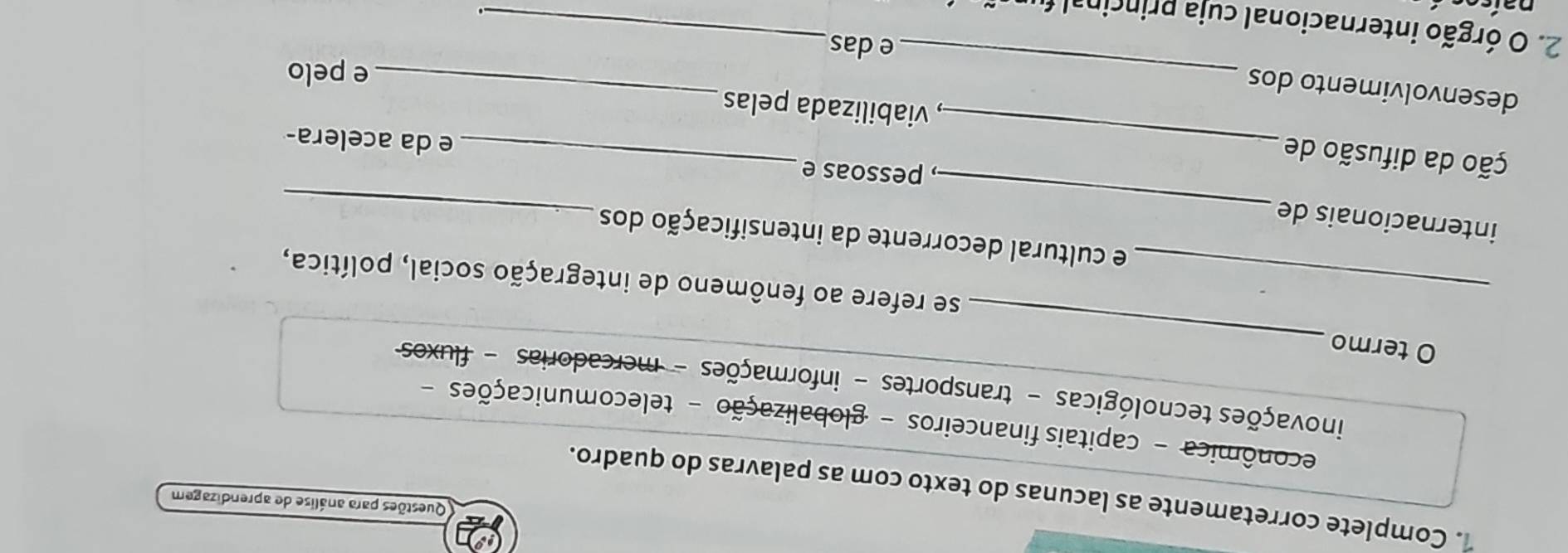 Questões para análise de aprendizagem 
1. Complete corretamente as lacunas do texto com as palavras do quadro. 
econômica - capitais financeiros - globalização - telecomunicações - 
_ 
inovações tecnológicas - transportes - informações - mercadorias - fluxos 
O termo 
_se refere ao fenômeno de integração social, política, 
_ 
e cultural decorrente da intensificação dos 
internacionais de 
_ 
_ 
ção da difusão de 
, pessoas e _e da acelera- 
, viabilizada pelas 
_ 
desenvolvimento dos 
_ 
e pelo 
e das 
2. O órgão internacional cuja princinal fi_