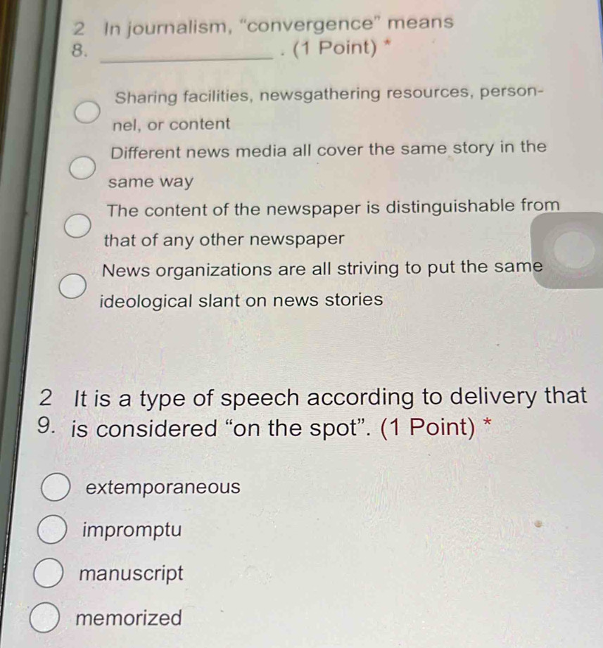 In journalism, “convergence” means
8. _. (1 Point) *
Sharing facilities, newsgathering resources, person-
nel, or content
Different news media all cover the same story in the
same way
The content of the newspaper is distinguishable from
that of any other newspaper
News organizations are all striving to put the same
ideological slant on news stories
2 It is a type of speech according to delivery that
9. is considered “on the spot”. (1 Point) *
extemporaneous
impromptu
manuscript
memorized