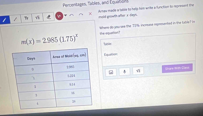 Percentages, Tables, and Equations 
Arnav made a table to help him write a function to represent the 
Tr sqrt(± )
mold growth after x days. 
Where do you see the 75% increase represented in the table? In
m(x)=2.985(1.75)^x the equation? 
Table: 
Equation:
sqrt(± )
Share With Class