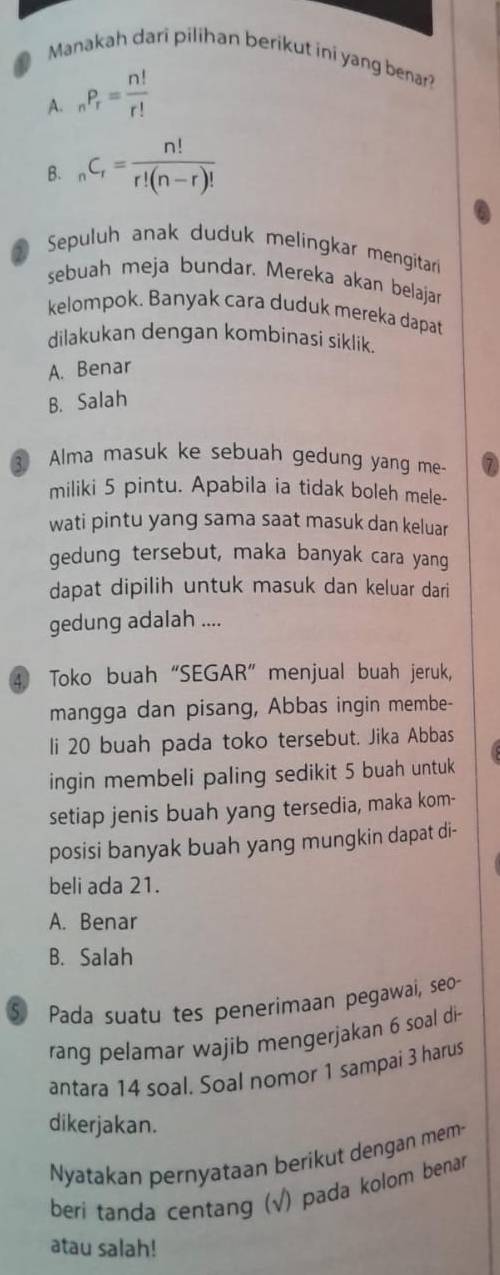 Manakah dari pilihan berikut ini yang benar?
A. _nP_r= n!/r! 
B. _nC_r= n!/r!(n-r)! 
Sepuluh anak duduk melingkar mengitar
sebuah meja bundar. Mereka akan belajar
kelompok. Banyak cara duduk mereka dapat
dilakukan dengan kombinasi siklik.
A. Benar
B. Salah
3 Alma masuk ke sebuah gedung yang me
miliki 5 pintu. Apabila ia tidak boleh mele-
wati pintu yang sama saat masuk dan keluar
gedung tersebut, maka banyak cara yang
dapat dipilih untuk masuk dan keluar dari
gedung adalah ....
④ Toko buah“SEGAR” menjual buah jeruk,
mangga dan pisang, Abbas ingin membe-
li 20 buah pada toko tersebut. Jika Abbas
ingin membeli paling sedikit 5 buah untuk
setiap jenis buah yang tersedia, maka kom-
posisi banyak buah yang mungkin dapat di-
beli ada 21.
A. Benar
B. Salah
⑤ Pada suatu tes penerimaan pegawai, seo-
rang pelamar wajib mengerjakan 6 soal di
antara 14 soal. Soal nomor 1 sampai 3 harus
dikerjakan.
Nyatakan pernyataan berikut dengan mem-
beri tanda centang (√) pada kolom benar
atau salah!