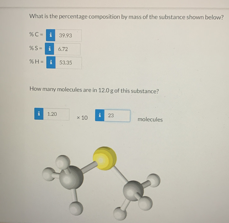 What is the percentage composition by mass of the substance shown below?
% C= i 39.93
% S= i 6.72
% H= i 53.35
How many molecules are in 12.0 g of this substance?
i 1.20 * 10 i 23 molecules