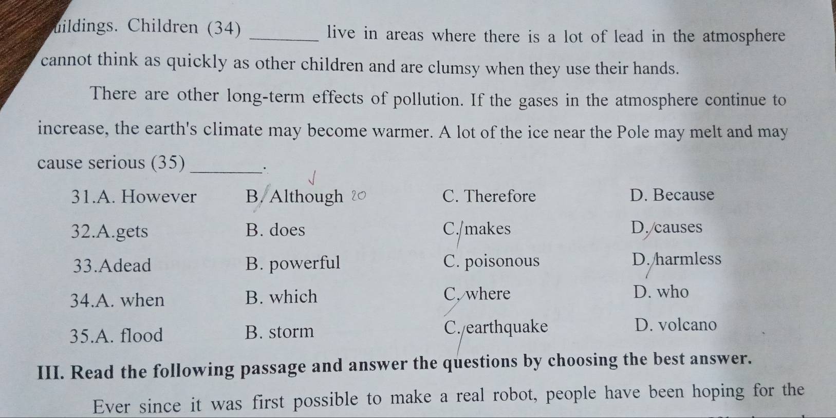 uildings. Children (34) _live in areas where there is a lot of lead in the atmosphere
cannot think as quickly as other children and are clumsy when they use their hands.
There are other long-term effects of pollution. If the gases in the atmosphere continue to
increase, the earth's climate may become warmer. A lot of the ice near the Pole may melt and may
cause serious (35)_
31.A. However B. Although C. Therefore D. Because
32.A.gets B. does C./makes D. causes
33.Adead B. powerful C. poisonous D. harmless
34.A. when B. which C. where D. who
35.A. flood B. storm C./earthquake
D. volcano
III. Read the following passage and answer the questions by choosing the best answer.
Ever since it was first possible to make a real robot, people have been hoping for the