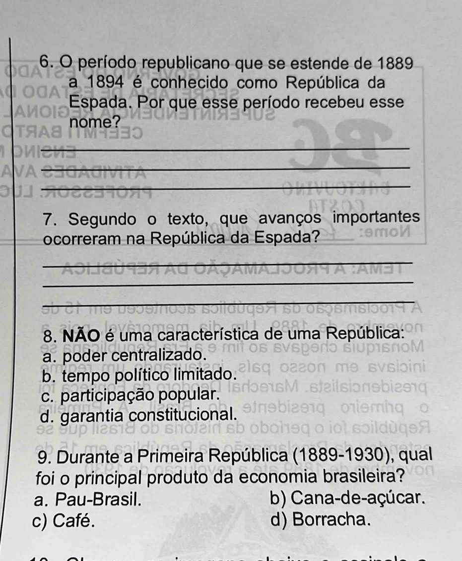 período republicano que se estende de 1889
a 1894 é conhecido como República da
Espada. Por que esse período recebeu esse
nome?
_
_
_
7. Segundo o texto, que avanços importantes
ocorreram na República da Espada?
_
_
_
8. NÃO é uma característica de uma República:
a. poder centralizado.
b. tempo político limitado.
c. participação popular.
d. garantia constitucional.
9. Durante a Primeira República (1889-1930), qual
foi o principal produto da economia brasileira?
a. Pau-Brasil. b) Cana-de-açúcar.
c) Café. d) Borracha.