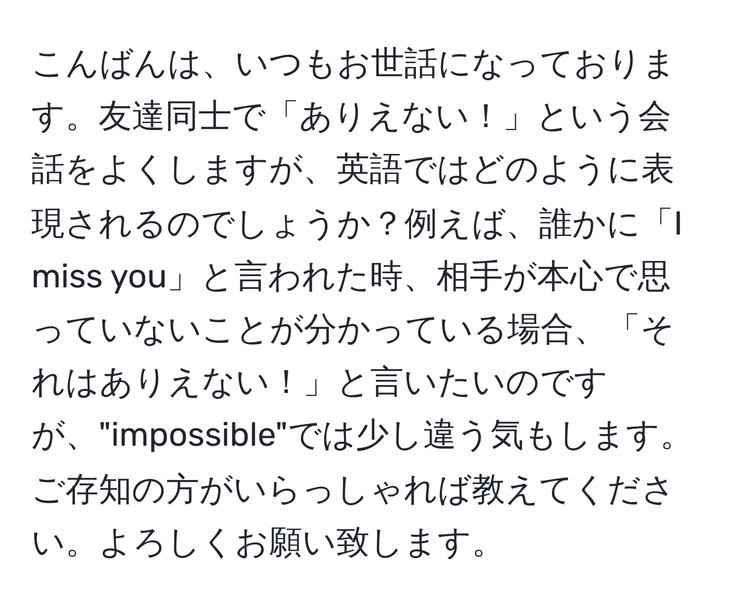 こんばんは、いつもお世話になっております。友達同士で「ありえない！」という会話をよくしますが、英語ではどのように表現されるのでしょうか？例えば、誰かに「I miss you」と言われた時、相手が本心で思っていないことが分かっている場合、「それはありえない！」と言いたいのですが、"impossible"では少し違う気もします。ご存知の方がいらっしゃれば教えてください。よろしくお願い致します。