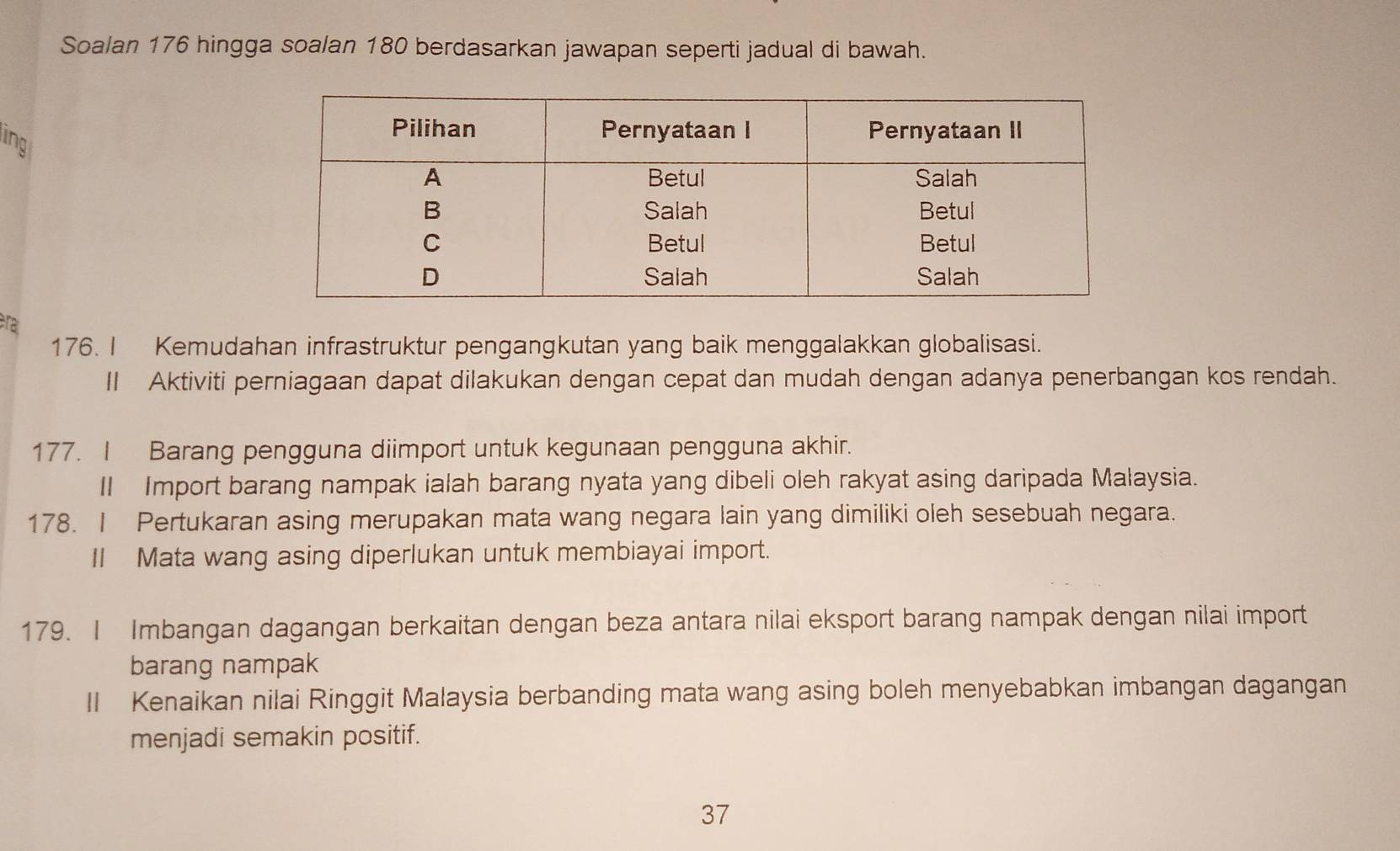 Soalan 176 hingga soalan 180 berdasarkan jawapan seperti jadual di bawah. 
ling 
ra 
176. I Kemudahan infrastruktur pengangkutan yang baik menggalakkan globalisasi. 
II Aktiviti perniagaan dapat dilakukan dengan cepat dan mudah dengan adanya penerbangan kos rendah. 
177. I Barang pengguna diimport untuk kegunaan pengguna akhir. 
II Import barang nampak ialah barang nyata yang dibeli oleh rakyat asing daripada Malaysia. 
178. I Pertukaran asing merupakan mata wang negara lain yang dimiliki oleh sesebuah negara. 
II Mata wang asing diperlukan untuk membiayai import. 
179. I Imbangan dagangan berkaitan dengan beza antara nilai eksport barang nampak dengan nilai import 
barang nampak 
II Kenaikan nilai Ringgit Malaysia berbanding mata wang asing boleh menyebabkan imbangan dagangan 
menjadi semakin positif. 
37