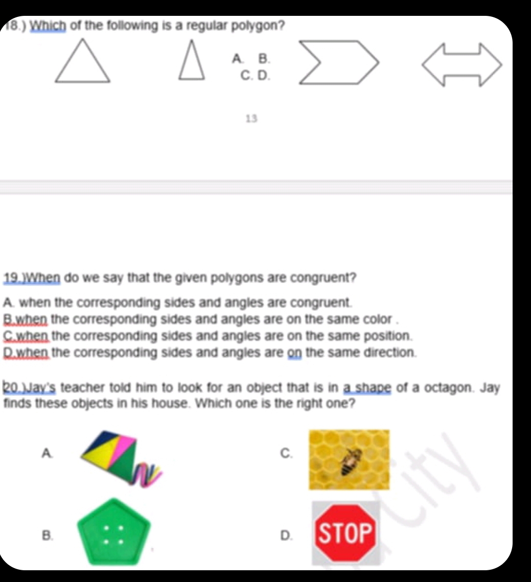 18.) Which of the following is a regular polygon?
A. B.
C. D.
13
19.)When do we say that the given polygons are congruent?
A. when the corresponding sides and angles are congruent.
B when the corresponding sides and angles are on the same color .
C when the corresponding sides and angles are on the same position.
D.when the corresponding sides and angles are on the same direction.
20. Jay's teacher told him to look for an object that is in a shape of a octagon. Jay
finds these objects in his house. Which one is the right one?
A
C.
B.
D. STOP