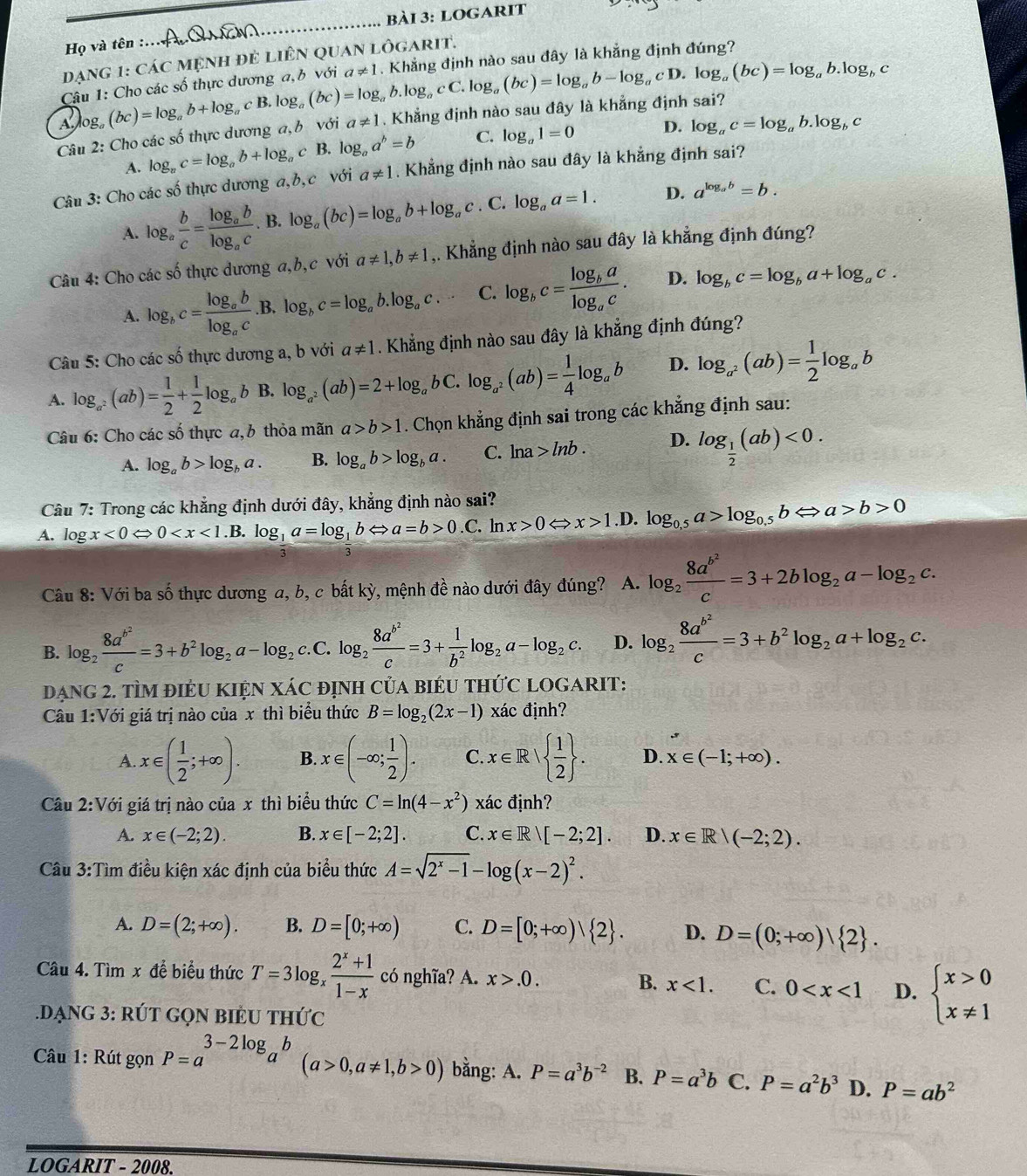 logarit
_
Họ và tên :.
dạng 1: Các mệnh đẻ Liên quan Lhat OGARIT.
A log。 (bc)=log _ab+log _acB.k og ,(bc)=log _ab.log _acC.log _a(bc)=log _ab-log _acD.log _a(bc)=log _ab.log _bc. Khẳng định nào sau đây là khẳng định đúng?
Câu 1: Cho các số thực dương a,b với a!= 1
Câu 2: Cho các số thực dương a, b với a!= 1. Khẳng định nào sau đây là khẳng định sai?
A. log _ac=log _ab+log _ac B. log _aa^b=b C. log _a1=0 D. log _ac=log _ab.log _bc
Câu 3: Cho các số thực dương a,b,c với a!= 1. Khẳng định nào sau đây là khẳng định sai?
A. log _a b/c =frac log _ablog _ac. B. log _a(bc)=log _ab+log _ac. C. log _aa=1. D. a^(log _a)b=b.
Câu 4: Cho các số thực dương a,b,c với a!= 1,b!= 1 ,. Khẳng định nào sau đây là khẳng định đúng?
A. log _bc=frac log _ablog _ac.B. log _bc=log _ab.log _ac. C. log _bc=frac log _balog _ac. D. log _bc=log _ba+log _ac.
Câu 5: Cho các số thực dương a, b với a!= 1. Khẳng định nào sau đây là khẳng định đúng?
A. log _a^2(ab)= 1/2 + 1/2 log _ab B. log _a^2(ab)=2+log _abC.log _a^2(ab)= 1/4 log _ab D. log _a^2(ab)= 1/2 log _ab
Câu 6: Cho các số thực a,b thỏa mãn a>b>1. Chọn khẳng định sai trong các khẳng định sau:
A. log _ab>log _ba. B. log _ab>log _ba. C. ln a>ln b. D. log _ 1/2 (ab)<0.
Câu 7: Trong các khẳng định dưới đây, khẳng định nào sai?
A. log x<0Leftrightarrow 0 log _ 1/3 a=log _ 1/3 bLeftrightarrow a=b>0.C. ln x>0Leftrightarrow x>1.D log _0,5a>log _0,5bLeftrightarrow a>b>0
Câu 8: Với ba số thực dương a, b, c bất kỳ, mệnh đề nào dưới đây đúng? A. log _2frac 8a^(b^2)c=3+2blog _2a-log _2c.
B. log _2frac 8a^(b^2)c=3+b^2log _2a-log _2. c.C. log _2frac 8a^(b^2)c=3+ 1/b^2 log _2a-log _2c. D. log _2frac 8a^(b^2)c=3+b^2log _2a+log _2c.
đạng 2. TÌM đIÉU KIỆN XÁC đỊnH CủA BIÉU tHứC LOGARIT:
Câu 1:Vdot 0dot 1 giá trị nào của x thì biểu thức B=log _2(2x-1) xác định?
A. x∈ ( 1/2 ;+∈fty ). B. x∈ (-∈fty ; 1/2 ). C. x∈ R|  1/2  . D. x∈ (-1;+∈fty ).
Câu 2:V Với giá trị nào của x thì biểu thức C=ln (4-x^2) xác định?
A. x∈ (-2;2). B. x∈ [-2;2]. C. x∈ Rvee [-2;2]. D. x∈ R|(-2;2).
Câu 3:Tìm điều kiện xác định của biểu thức A=sqrt(2^x-1)-log (x-2)^2.
A. D=(2;+∈fty ). B. D=[0;+∈fty ) C. D=[0;+∈fty )| 2 . D. D=(0;+∈fty )| 2 .
Câu 4. Tìm x để biểu thức T=3log _x (2^x+1)/1-x  có nghĩa? A. x>.0. B. x<1. C. 0 D. beginarrayl x>0 x!= 1endarray..DẠNG 3: RÚT GQN BIÉU THứC
Câu 1: Rút gọn P=a^(3-2log _a)b(a>0,a!= 1,b>0) bằng: A. P=a^3b^(-2) B. P=a^3b C. P=a^2b^3 D. P=ab^2
LOGARIT - 2008.