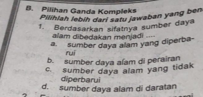 B. Pilihan Ganda Kompleks
Pilihlah lebih dari satu jawaban yang ben
1. Berdasarkan sifatnya sumber daya
alam dibedakan menjadi ....
a. sumber daya alam yang diperba-
rui
b. sumber daya alam di perairan
c. sumber daya alam yang tidak
diperbarui
d. sumber daya alam di daratan