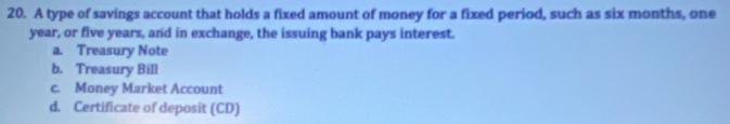 A type of savings account that holds a fixed amount of money for a fixed period, such as six months, one
year, or five years, and in exchange, the issuing bank pays interest.
a. Treasury Note
b. Treasury Bill
c. Money Market Account
d. Certificate of deposit (CD)