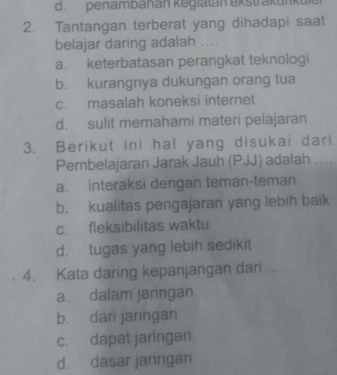 d. penambahan kegiatan ekstrakunküle
2. Tantangan terberat yang dihadapi saat
belajar daring adalah ...
a. keterbatasan perangkat teknologi
b. kurangnya dukungan orang tua
c. masalah koneksi internet
d. sulit memahami materi pelajaran
3. Berikut ini hal yang disukai dari
Pembelajaran Jarak Jauh (PJJ) adalah ....
a. interaksi dengan teman-teman
b. kualitas pengajaran yang lebih baik
c. fleksibilitas waktu
d. tugas yang lebih sedikit
4. Kata daring kepanjangan dari …
a. dalam jaringan
b. dari jaringan
c. dapat jaringan
d. dasar jaringan