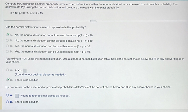 Compute P(X) using the binomial probability formula. Then determine whether the normal distribution can be used to estimate this probability. If so,
approximate P(X) using the normal distribution and compare the result with the exact probability.
n=40, p=0.25 , and X=15
Can the normal distribution be used to approximate this probability?
A. No, the normal distribution cannot be used because np(1-p)<10</tex>.
B. No, the normal distribution cannot be used because np(1-p)≥ 10.
C. Yes, the normal distribution can be used because np(1-p)<10</tex>.
D. Yes, the normal distribution can be used because np(1-p)≥ 10. 
Approximate P(X) using the normal distribution. Use a standard normal distribution table. Select the correct choice below and fill in any answer boxes in
your choice.
A. P(X)=□
(Round to four decimal places as needed.)
B. There is no solution.
By how much do the exact and approximated probabilities differ? Select the correct choice below and fill in any answer boxes in your choice.
A. □ (Round to four decimal places as needed.)
B. There is no solution.