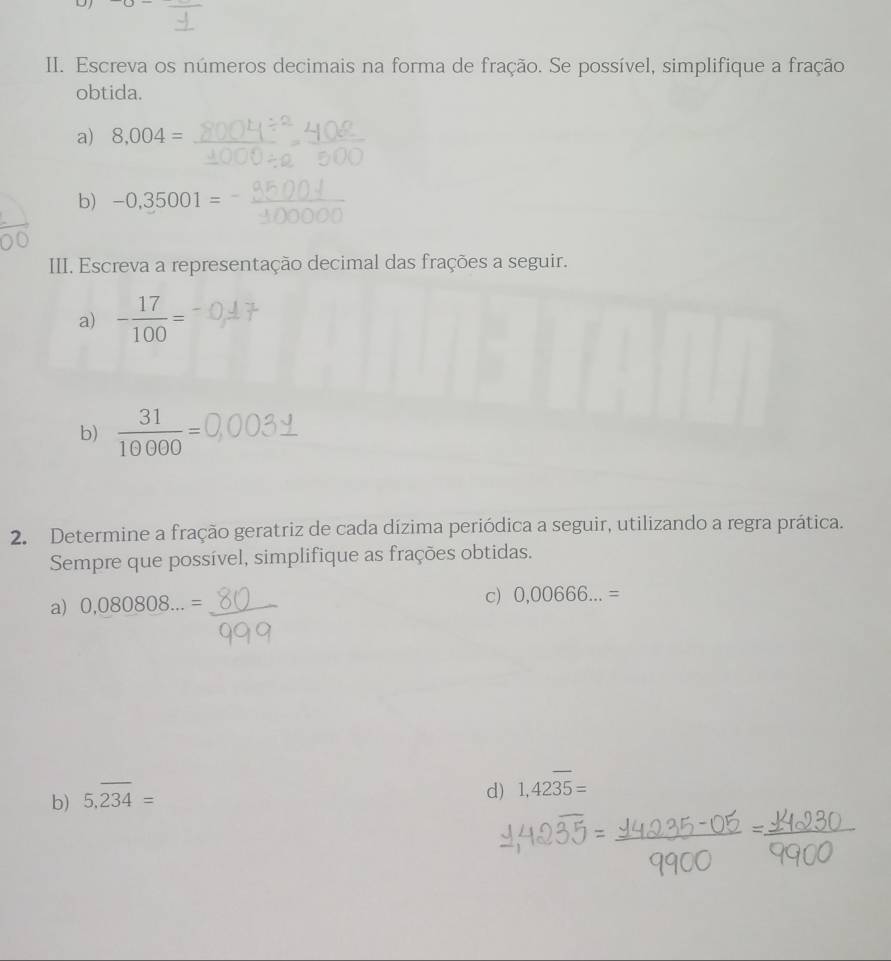 Escreva os números decimais na forma de fração. Se possível, simplifique a fração 
obtida. 
a) 8.004=
b) -0,35001=
III. Escreva a representação decimal das frações a seguir. 
a) - 17/100 =
b)  31/10000 =
2. Determine a fração geratriz de cada dízima periódica a seguir, utilizando a regra prática. 
Sempre que possível, simplifique as frações obtidas. 
a) 0,080808...= c) 0,00666...=
b) 5.overline 234=
d) 1,42overline 35=