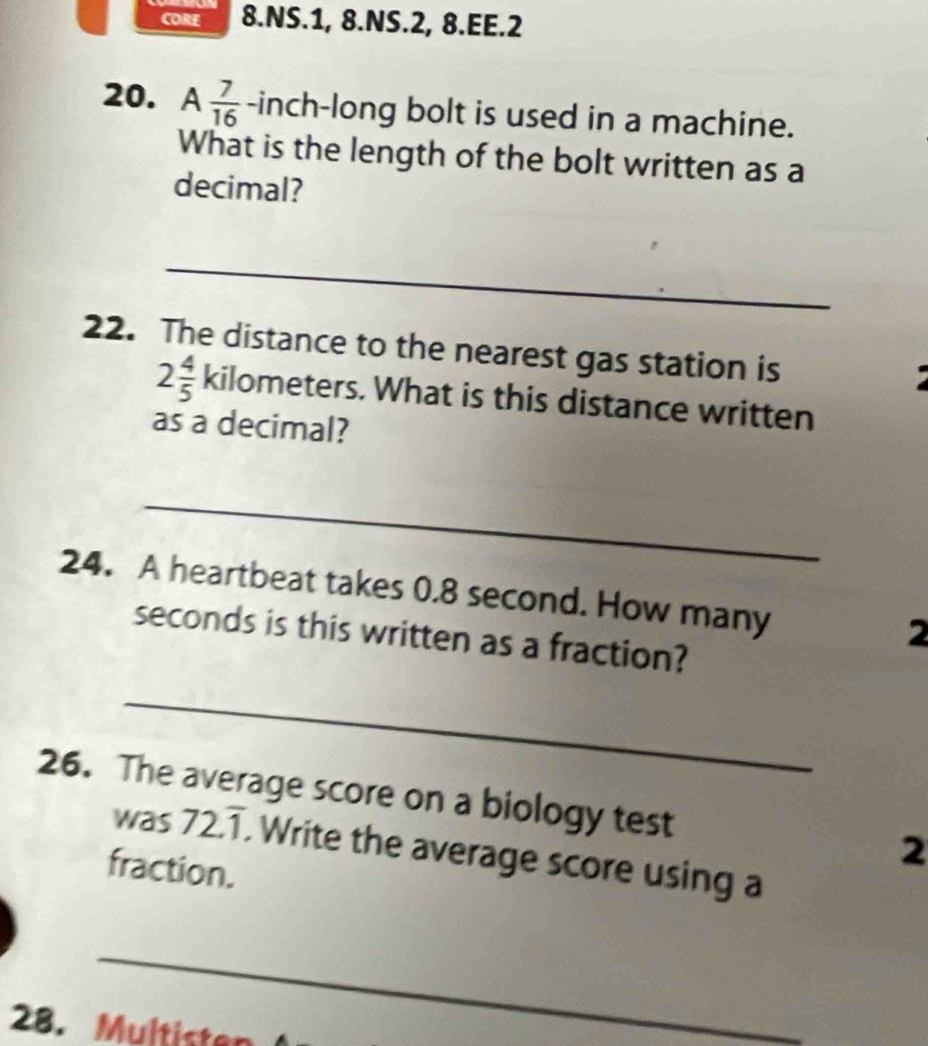 COR 8.NS.1, 8.NS.2, 8.EE.2 
20. A  7/16  -inch -long bolt is used in a machine. 
What is the length of the bolt written as a 
decimal? 
_ 
22. The distance to the nearest gas station is
2 4/5  kilometers. What is this distance written 
as a decimal? 
_ 
24. A heartbeat takes 0.8 second. How many 2
seconds is this written as a fraction? 
_ 
26. The average score on a biology test 2 
was 72.T. Write the average score using a 
fraction. 
_ 
28. Multisten