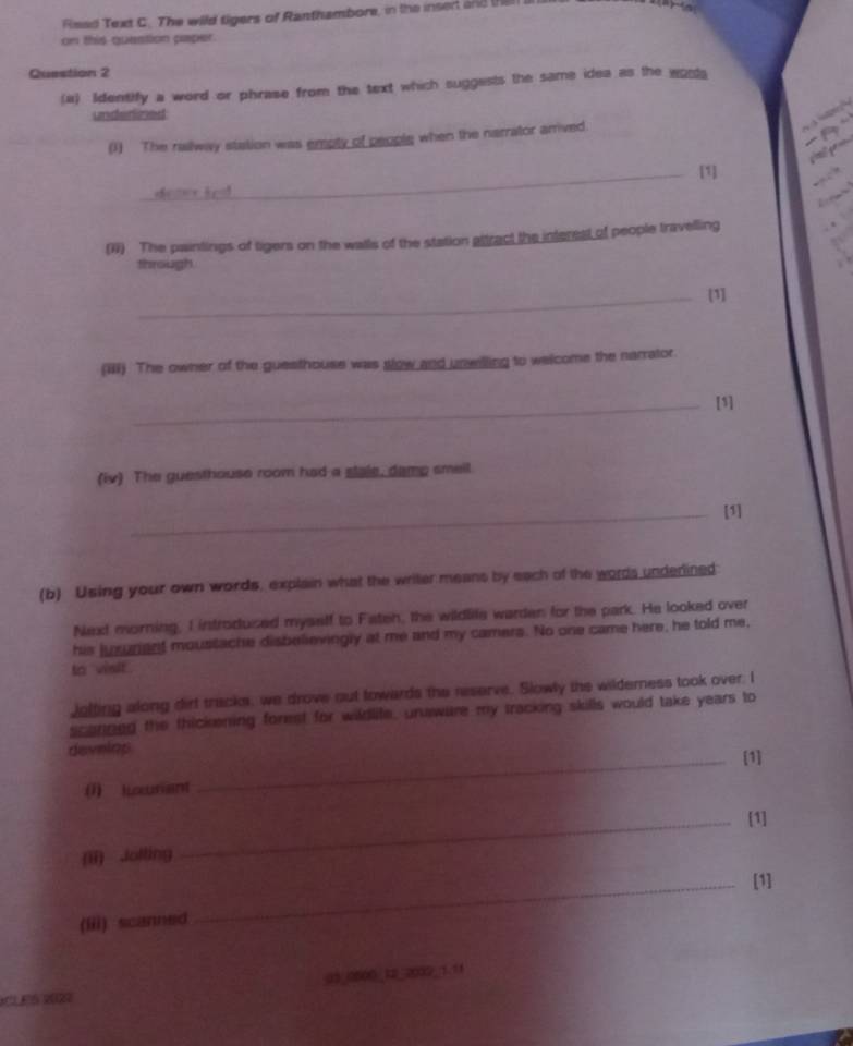 Risad Text C. The wild tigers of Ranthambore, in the insed 2nd t 
on this question paper. 
Question 2 
(a) Identify a word or phrase from the text which suggests the same idea as the wosta 
underlined 

(1) The railway station was empty of people when the narrator arrived. 
_[1] 
(1) The paintings of tigers on the walls of the station altract the interest of people travelling 
through 
_[1] 
(iii) The owner of the guesthouse was slow and unwilling to welcome the narrator. 
_[1] 
(iv) The guesthouse room had a stale, damp smell. 
_[1] 
(b) Using your own words, explain what the writer means by each of the words underlined 
Next morning, I introdused myself to Fateh, the wildlile warden for the park. He looked over 
his jusurent moustache disbelievingly at me and my camers. No one came here, he told me, 
to visit . 
jolting along dirt tracks, we drove out towards the reserve. Slowly the wilderness took over. I 
scanneg the thickening forest for wildlite, unwure my tracking skills would take years to 
develop _[1] 
(1) lixurant 
_[1] 
(ii) Jolling 
_[1] 
(iii) scanned 
CLES 202 03 0500 12 2002 1.11