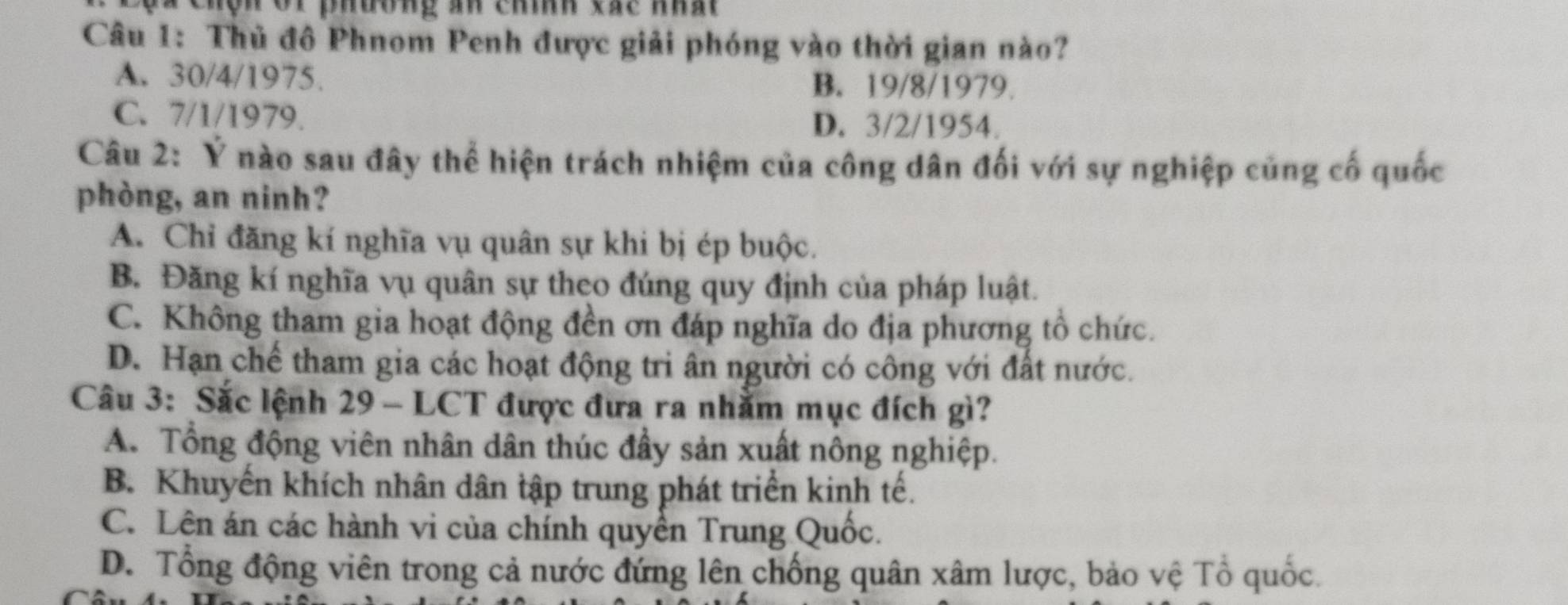 lã Chện vi phương an chính xác nhất
Câu 1: Thủ đô Phnom Penh được giải phóng vào thời gian nào?
A. 30/4/1975. B. 19/8/1979.
C. 7/1/1979. D. 3/2/1954.
Câu 2: Ý nào sau đây thể hiện trách nhiệm của công dân đối với sự nghiệp củng cố quốc
phòng, an ninh?
A. Chỉ đăng kí nghĩa vụ quân sự khi bị ép buộc.
B. Đăng kí nghĩa vụ quân sự theo đúng quy định của pháp luật.
C. Không tham gia hoạt động đền ơn đáp nghĩa do địa phương tổ chức.
D. Hạn chế tham gia các hoạt động tri ân người có công với đất nước.
Câu 3: Sắc lệnh 29 - LCT được đưa ra nhằm mục đích gì?
A. Tổng động viên nhân dân thúc đầy sản xuất nông nghiệp.
B. Khuyến khích nhân dân tập trung phát triển kinh tế.
C. Lên án các hành vi của chính quyền Trung Quốc.
D. Tổng động viên trong cả nước đứng lên chống quân xâm lược, bảo vệ Tổ quốc.