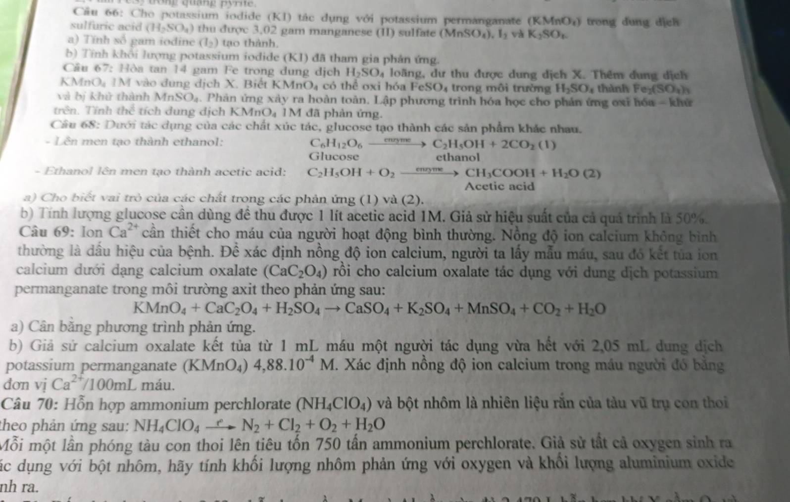 dong quang pyrite.
Cầu 66: Cho potassium iodide (KI) tác dụng với potassium permanganate (KMnO_x) trong dung dịch
sulfuric acid (H_2SO_4) thu được 3,02 gam manganese (II) sulfate (MnSO_4),I_2 và K_2SO_t.
a) Tính số gam iodine (I_2) tạo thành.
b) Tính khổi lượng potassium iodide (KI) đã tham gia phản ứng.
Cầu 67: Hòa tan 14 gam Fe trong dung dịch H_2SO_4 loãng, dư thu được dung dịch X. Thêm dung dịch
KMnOạ 1M vào dung dịch X. Biết KMn O_4 có thể oxi hóa FeSO_4 trong môi trường H_2SO_4 thành _2(SO_4)_3
và bị khử thành 1 MnSO_4. Phản ứng xây ra hoàn toàn. Lập phương trình hóa học cho phản ứng ơxi hóa - khử
trên. Tính the^(frac 1)3 tích dung dịch KMn O_4 1M đã phàn ứng.
Câu 68: Dưới tác dụng của các chất xúc tác, glucose tạo thành các sản phẩm khác nhau.
- Lên men tạo thành ethanol: C_6H_12O_6 _ cnry me C_2H_5OH+2CO_2(l)
Glucose ethanol
- Ethanol lên men tạo thành acetic acid: C_2H_5OH+O_2_ meme CH_3COOH+H_2O(2)
Acetic acid
a) Cho biết vai trò của các chất trong các phản ứng (1) và (2).
b) Tính lượng glucose cần dùng đề thu được 1 lít acetic acid 1M. Giả sử hiệu suất của cả quá trình là 50%.
Câu 69: lon Ca^(2+) cần thiết cho máu của người hoạt động bình thường. Nồng độ ion calcium không bình
thường là dấu hiệu của bệnh. Đề xác định nồng độ ion calcium, người ta lấy mẫu máu, sau đó kết tủa ion
calcium dưới dạng calcium oxalate (CaC_2O_4) rồi cho calcium oxalate tác dụng với dung dịch potassium
permanganate trong môi trường axit theo phản ứng sau:
KMnO_4+CaC_2O_4+H_2SO_4to CaSO_4+K_2SO_4+MnSO_4+CO_2+H_2O
a) Cân bằng phương trình phản ứng.
b) Giả sử calcium oxalate kết tủa từ 1 mL máu một người tác dụng vừa hết với 2,05 mL dung dịch
potassium permanganate (KN ln  4) 4,88.10^(-4)M 1. Xác định nồng độ ion calcium trong máu người đó bằng
dơn vị Ca^(2+)/100mL máu.
Câu 70: Hỗn hợp ammonium perchlorate (NH_4ClO_4) và bột nhôm là nhiên liệu rắn của tàu vũ trụ con thoi
theo phản ứng sau: NH_4ClO_4xrightarrow eN_2+Cl_2+O_2+H_2O
Mỗi một lần phóng tàu con thoi lên tiêu tốn 750 tấn ammonium perchlorate. Giả sử tất cả oxygen sinh ra
Các dụng với bột nhôm, hãy tính khối lượng nhôm phản ứng với oxygen và khổi lượng aluminium oxide
nh ra.