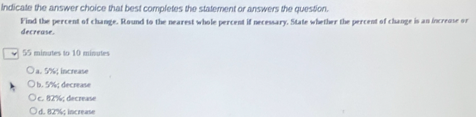 Indicate the answer choice that best completes the statement or answers the question.
Find the percent of change. Round to the nearest whole percent if necessary. State whether the percent of change is an increuse or
decrease.
55 minutes to 10 minutes
a. 5% increase
b. 5%; decrease
c. 82%; decrease
d. 82%; increase