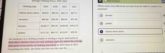 Average Clothing Prices, 2019-2022 Mark for Reviee
assertion? Which choice most effectively uses data from the table to complete the
dresses.
n )
jackets.
button-down shirts
An employee at a clothing retailer is writing a report and needs to
determine whether there are any clothing types for which the average D sweaters.
sales price of an article of clothing was lower in 2019 than in 2022.
Consulting the table, she finds that this was the case for_