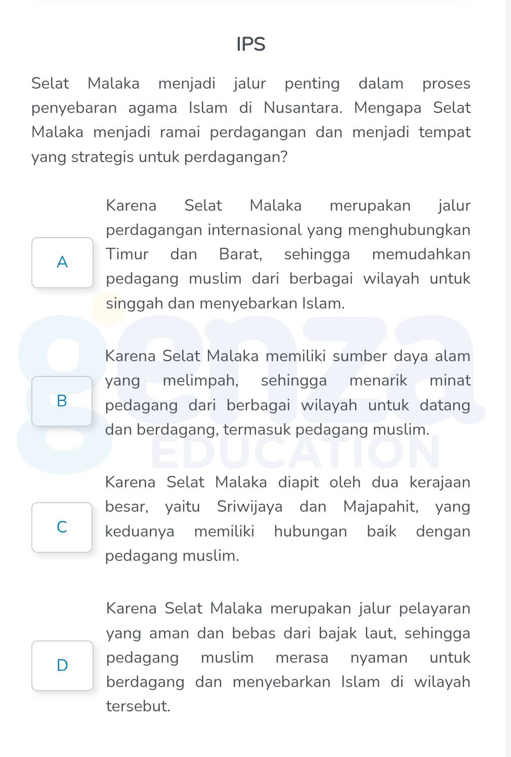 IPS
Selat Malaka menjadi jalur penting dalam proses
penyebaran agama Islam di Nusantara. Mengapa Selat
Malaka menjadi ramai perdagangan dan menjadi tempat
yang strategis untuk perdagangan?
Karena Selat Malaka merupakan jalur
perdagangan internasional yang menghubungkan
A Timur dan Barat, sehingga memudahkan
pedagang muslim dari berbagai wilayah untuk
singgah dan menyebarkan Islam.
Karena Selat Malaka memiliki sumber daya alam
yang melimpah, sehingga menarik minat
B pedagang dari berbagai wilayah untuk datang
dan berdagang, termasuk pedagang muslim.
Karena Selat Malaka diapit oleh dua kerajaan
besar, yaitu Sriwijaya dan Majapahit, yang
C keduanya memiliki hubungan baik dengan
pedagang muslim.
Karena Selat Malaka merupakan jalur pelayaran
yang aman dan bebas dari bajak laut, sehingga
D pedagang muslim merasa nyaman untuk
berdagang dan menyebarkan Islam di wilayah
tersebut.