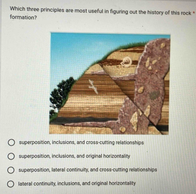 Which three principles are most useful in figuring out the history of this rock *
formation?
superposition, inclusions, and cross-cutting relationships
superposition, inclusions, and original horizontality
superposition, lateral continuity, and cross-cutting relationships
lateral continuity, inclusions, and original horizontality