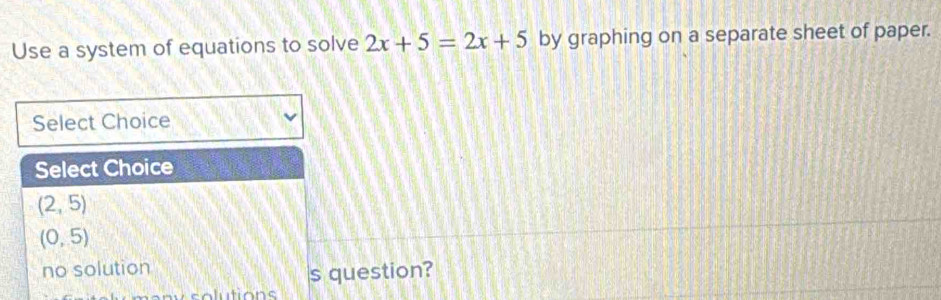 Use a system of equations to solve 2x+5=2x+5 by graphing on a separate sheet of paper.
Select Choice
Select Choice
(2,5)
(0,5)
no solution
s question?
o lutions