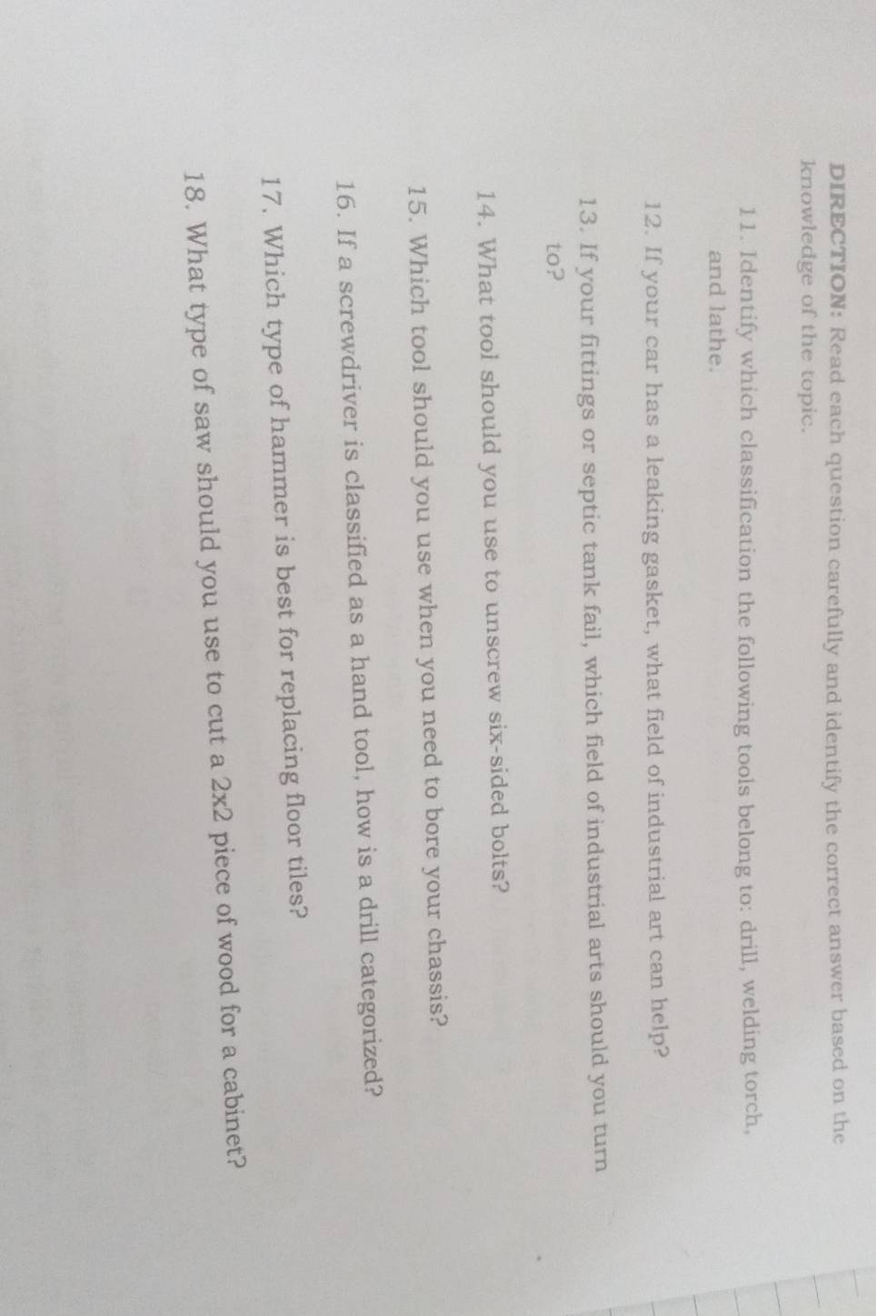 DIRECTION: Read each question carefully and identify the correct answer based on the 
knowledge of the topic. 
11. Identify which classification the following tools belong to: drill, welding torch, 
and lathe. 
12. If your car has a leaking gasket, what field of industrial art can help? 
13. If your fittings or septic tank fail, which field of industrial arts should you turn 
to? 
14. What tool should you use to unscrew six-sided bolts? 
15. Which tool should you use when you need to bore your chassis? 
16. If a screwdriver is classified as a hand tool, how is a drill categorized? 
17. Which type of hammer is best for replacing floor tiles? 
18. What type of saw should you use to cut a 2* 2 piece of wood for a cabinet?