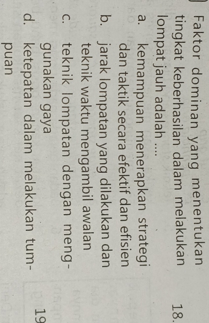 Faktor dominan yang menentukan
tingkat keberhasilan dalam melakukan 18.
lompat jauh adalah ....
a. kemampuan menerapkan strategi
dan taktik secara efektif dan efisien
b. jarak lompatan yang dilakukan dan
teknik waktu mengambil awalan
c. teknik lompatan dengan meng-
gunakan gaya
19
d. ketepatan dalam melakukan tum-
puan