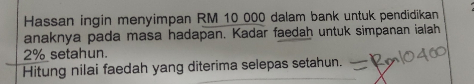 Hassan ingin menyimpan RM 10 000 dalam bank untuk pendidikan 
anaknya pada masa hadapan. Kadar faedah untuk simpanan ialah
2% setahun. 
Hitung nilai faedah yang diterima selepas setahun.