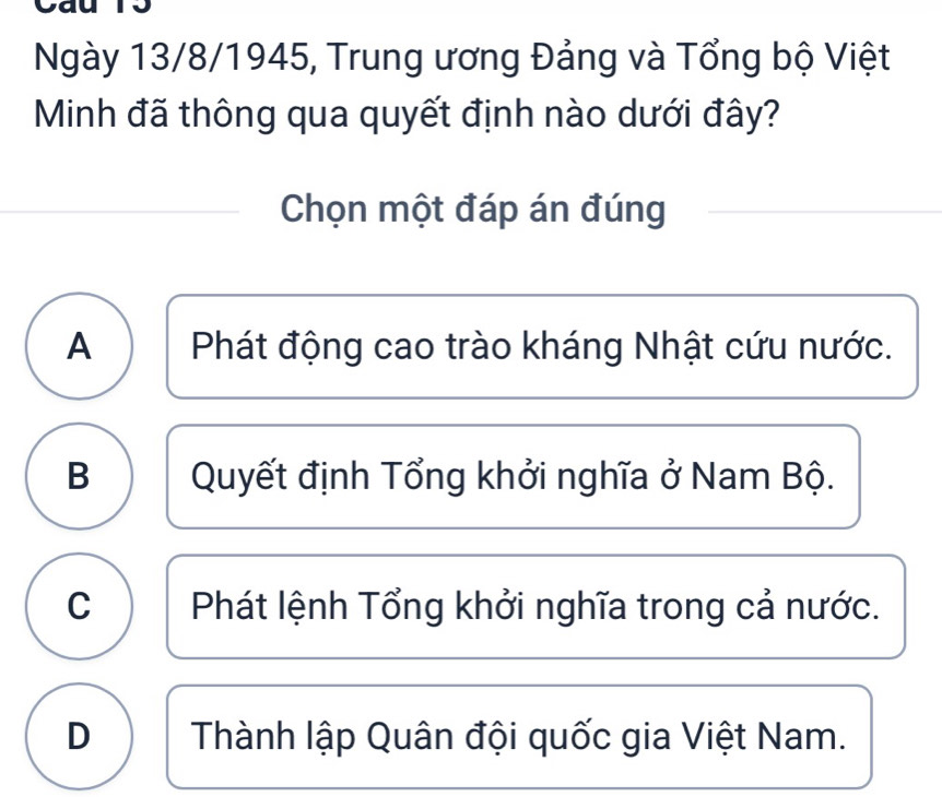 Ngày 13/8/1945, Trung ương Đảng và Tổng bộ Việt
Minh đã thông qua quyết định nào dưới đây?
Chọn một đáp án đúng
A Phát động cao trào kháng Nhật cứu nước.
B Quyết định Tổng khởi nghĩa ở Nam Bộ.
C Phát lệnh Tổng khởi nghĩa trong cả nước.
D Thành lập Quân đội quốc gia Việt Nam.