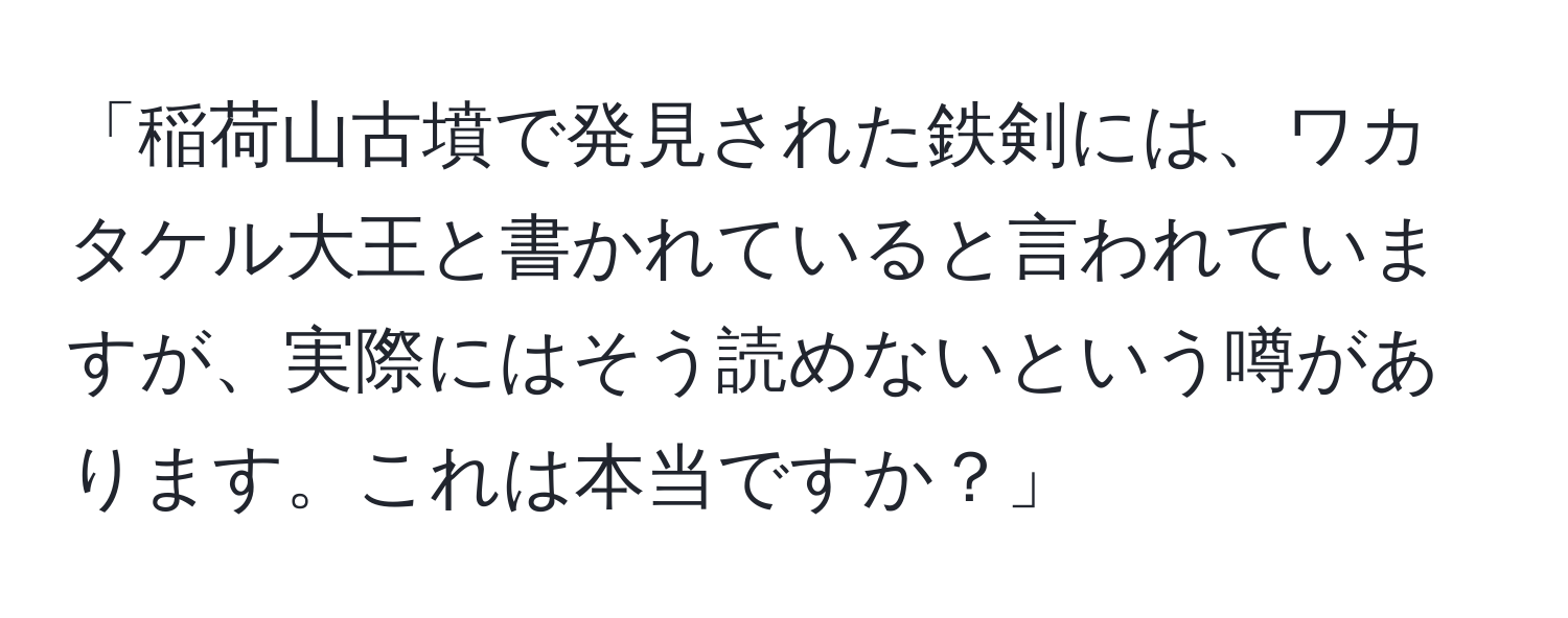 「稲荷山古墳で発見された鉄剣には、ワカタケル大王と書かれていると言われていますが、実際にはそう読めないという噂があります。これは本当ですか？」