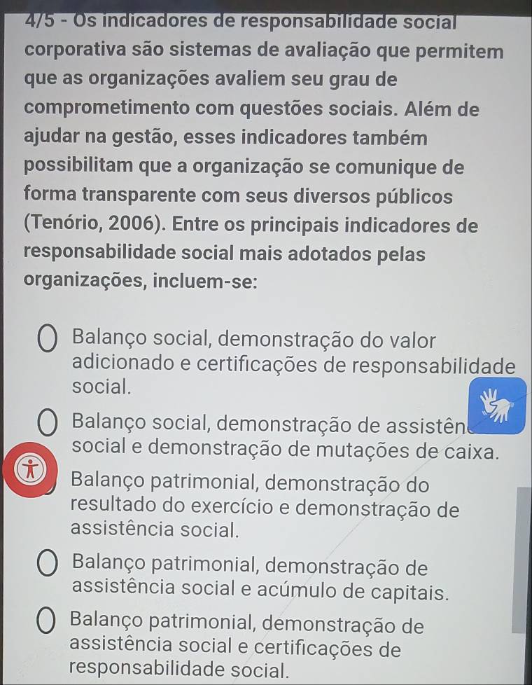 4/5 - Os indicadores de responsabilidade socíal
corporativa são sistemas de avaliação que permitem
que as organizações avaliem seu grau de
comprometimento com questões sociais. Além de
ajudar na gestão, esses indicadores também
possibilitam que a organização se comunique de
forma transparente com seus diversos públicos
(Tenório, 2006). Entre os principais indicadores de
responsabilidade social mais adotados pelas
organizações, incluem-se:
Balanço social, demonstração do valor
adicionado e certificações de responsabilidade
social.
Balanço social, demonstração de assistên
social e demonstração de mutações de caixa.
i Balanço patrimonial, demonstração do
resultado do exercício e demonstração de
assistência social.
Balanço patrimonial, demonstração de
assistência social e acúmulo de capitais.
Balanço patrimonial, demonstração de
assistência social e certificações de
responsabilidade social.