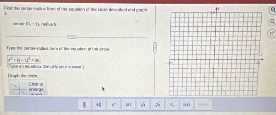 Find the center-radius form of the equation of the circle described and graph 
center (0,-1) , radius 6
B 
Type the center-radius form of the equation of the circle.
x^2+(y-1)^2=36
(Type an equation. Simplify your answer.) 
Graph the circle. 
Click to 
enlarge 
neanh
11° [0] sqrt(11) sqrt[3](a) 、、 (5,8) Mite