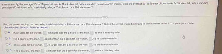 In a certain city, the average 20 - to 29 -year old man is 69.4 inches tall, with a standard deviation of 3.1 inches, while the average 20 - to 29-year old woman is 64.3 inches tall, with a standard
deviation of 3.9 inches. Who is relatively taller, a 75-inch man or a 70-inch woman?
Find the corresponding z-scores. Who is relatively taller, a 75-inch man or a 70-inch woman? Select the correct choice below and fill in the answer boxes to complete your choice.
(Round to two decimal places as needed.)
A. The z-score for the woman, □ is smaller than the z-score for the man, □ so she is relatively taller.
B. The z-score for the man, □ , is larger than the z-score for the woman. □ , so he is relatively taller.
C. The z-score for the woman. □ , is larger than the z-score for the man, □ , so she is relatively taller.
D. The z-score for the man. □ , is smaller than the z-score for the woman. ,□ so he is relatively taller.