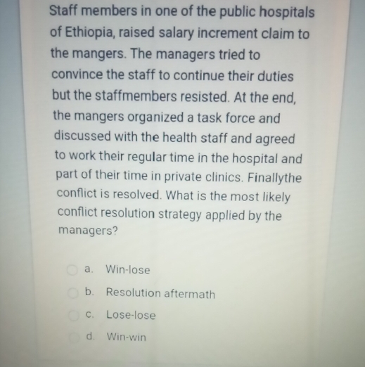 Staff members in one of the public hospitals
of Ethiopia, raised salary increment claim to
the mangers. The managers tried to
convince the staff to continue their duties
but the staffmembers resisted. At the end,
the mangers organized a task force and
discussed with the health staff and agreed
to work their regular time in the hospital and
part of their time in private clinics. Finallythe
conflict is resolved. What is the most likely
conflict resolution strategy applied by the
managers?
a. Win-lose
b. Resolution aftermath
c. Lose-lose
d. Win-win