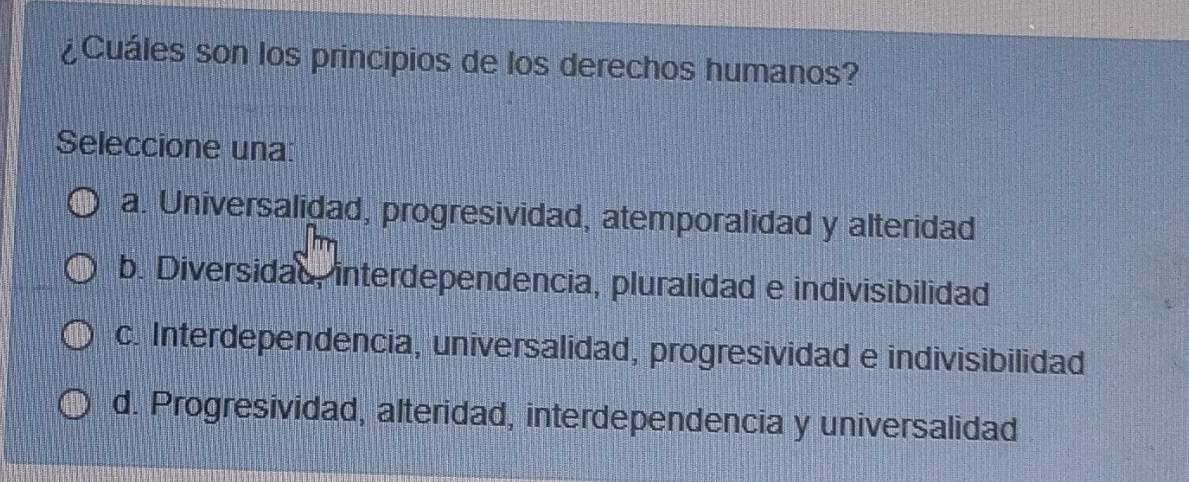 ¿Cuáles son los principios de los derechos humanos?
Seleccione una:
a. Universalidad, progresividad, atemporalidad y alteridad
b. Diversidad, interdependencia, pluralidad e indivisibilidad
c. Interdependencia, universalidad, progresividad e indivisibilidad
d. Progresividad, alteridad, interdependencia y universalidad