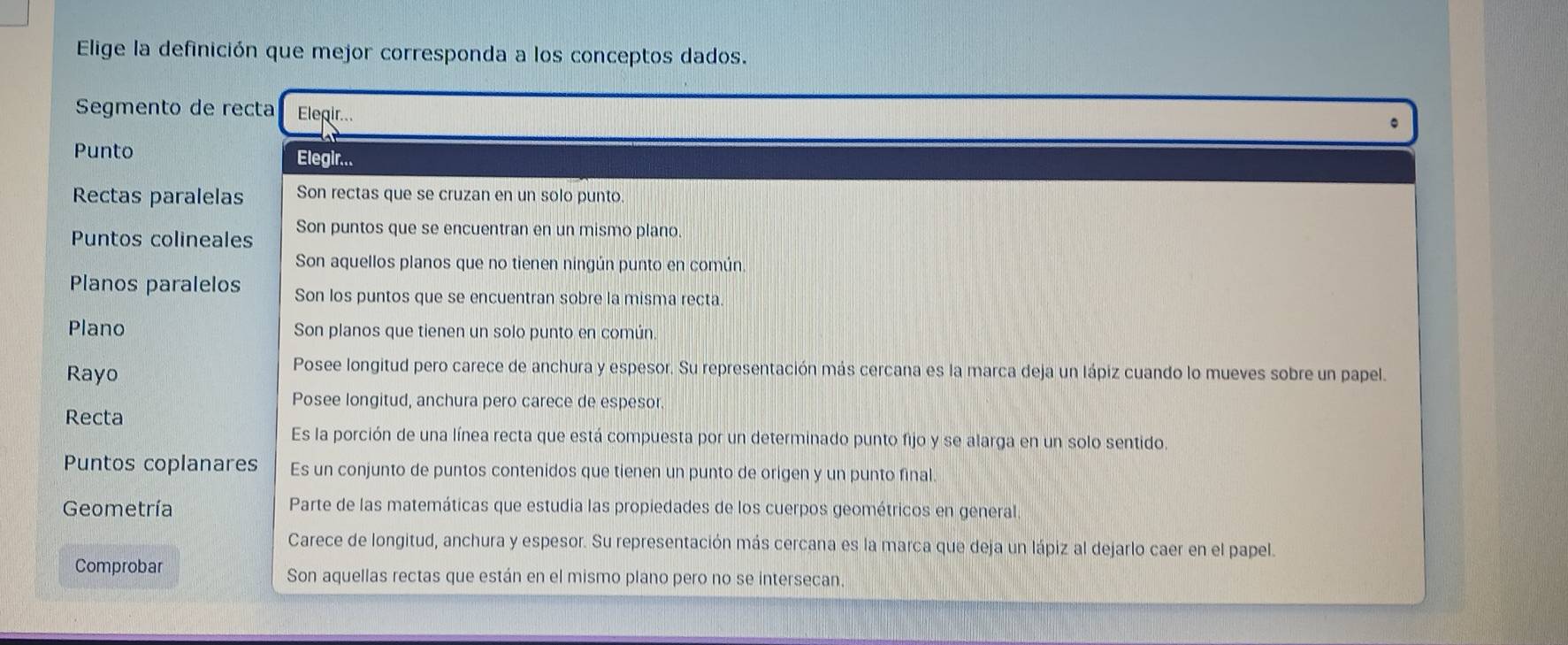 Elige la definición que mejor corresponda a los conceptos dados.
Segmento de recta Elegir...
Punto
Elegir...
Rectas paralelas Son rectas que se cruzan en un solo punto.
Puntos colineales Son puntos que se encuentran en un mismo plano
Son aquellos planos que no tienen ningún punto en común.
Planos paralelos Son los puntos que se encuentran sobre la misma recta.
Plano Son planos que tienen un solo punto en común.
Rayo
Posee longitud pero carece de anchura y espesor. Su representación más cercana es la marca deja un lápiz cuando lo mueves sobre un papel.
Posee longitud, anchura pero carece de espesor.
Recta
Es la porción de una línea recta que está compuesta por un determinado punto fijo y se alarga en un solo sentido.
Puntos coplanares Es un conjunto de puntos contenidos que tienen un punto de origen y un punto final.
Geometría Parte de las matemáticas que estudia las propiedades de los cuerpos geométricos en general.
Carece de longitud, anchura y espesor. Su representación más cercana es la marca que deja un lápiz al dejarlo caer en el papel.
Comprobar Son aquellas rectas que están en el mismo plano pero no se intersecan.