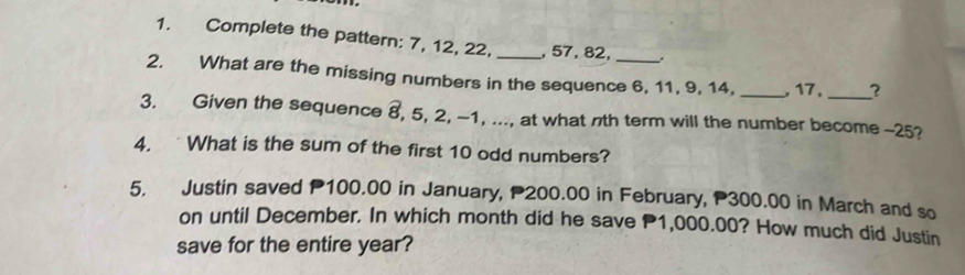 Complete the pattern: 7, 12, 22, _, 57, 82, . 
2. What are the missing numbers in the sequence 6, 11, 9, 14, _, 17, _? 
3. Given the sequence 8, 5, 2, -1, ..., at what nth term will the number become -25? 
4. What is the sum of the first 10 odd numbers? 
5. Justin saved P100.00 in January, P200.00 in February, P300.00 in March and so 
on until December. In which month did he save P1,000.00? How much did Justin 
save for the entire year?