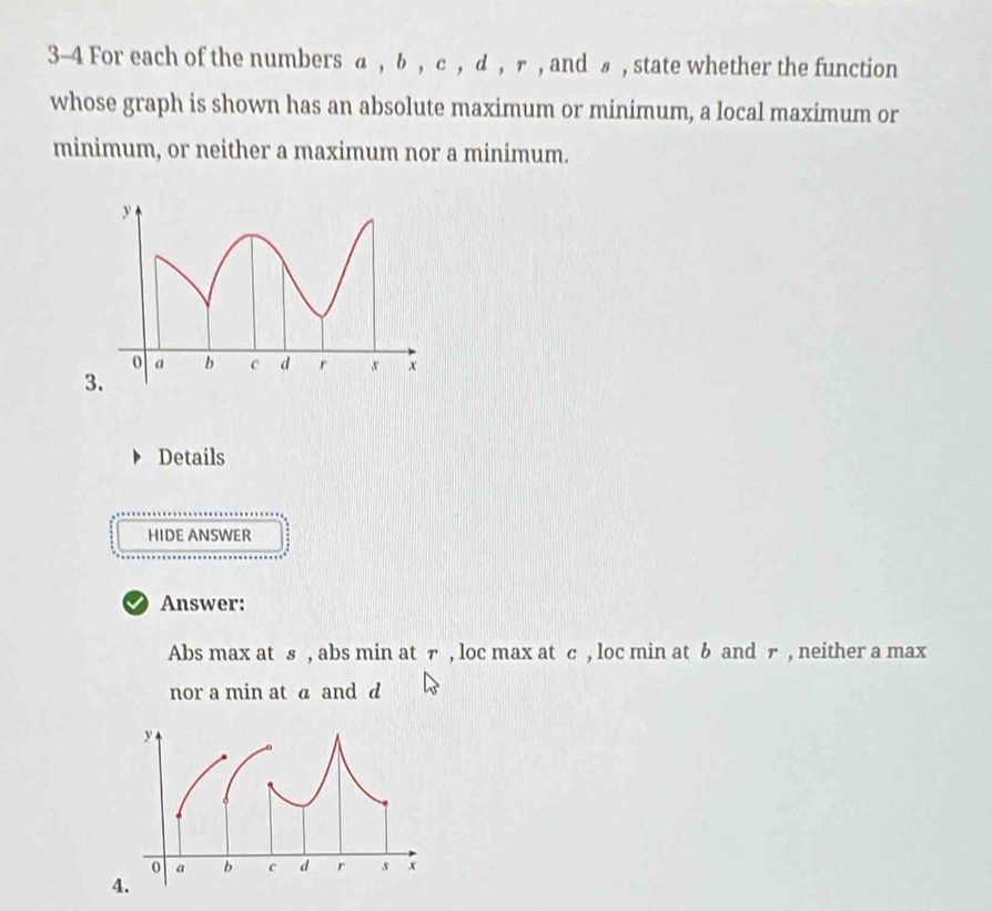 3-4 For each of the numbers α , δ , с , д , ァ , and £ , state whether the function 
whose graph is shown has an absolute maximum or minimum, a local maximum or 
minimum, or neither a maximum nor a minimum. 
3. 
Details 
HIDE ANSWER 
Answer: 
Abs max at s , abs min at r , loc max at c , loc min at b and ァ , neither a max 
nor a min at a and d