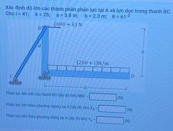 Xác định độ lớn các thành phần phản lực tại A và lực dọc trong thanh BC
Cho i=41;k=25;a=3.8m;b=2.3m;θ =61°
Phản lực liên kết của thanh BC (lấy độ lớn) NBC=□ (N)
Phản lực liên theo phương ngang tại A (lấy độ lớn) X_A=□ (N)
Phản lực liên theo phương đứng tại A (lấy độ lớn) Y_A=□ (N)