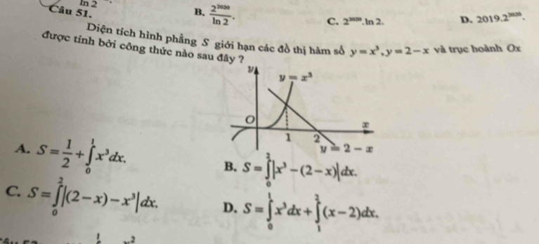 In 2 B.  2^(2020)/ln 2 .
Câu 51.
C. 2^(2000).ln 2. D. 2019.2^(3000).
Diện tích hình phẳng S giới hạn các đồ thị hàm số y=x^3,y=2-x và trục hoành Ox
được tính bởi công thức nào sau đây ?
A. S= 1/2 +∈tlimits _0^(1x^3)dx.
B. S=∈tlimits _0^(2|x^3)-(2-x)|dx.
C. S=∈tlimits _0^(2|(2-x)-x^3)|dx. D. S=∈tlimits _0^(1x^3)dx+∈tlimits _1^2(x-2)dx. ...2