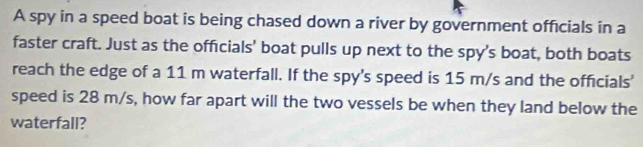 A spy in a speed boat is being chased down a river by government officials in a 
faster craft. Just as the officials' boat pulls up next to the spy's boat, both boats 
reach the edge of a 11 m waterfall. If the spy's speed is 15 m/s and the officials' 
speed is 28 m/s, how far apart will the two vessels be when they land below the 
waterfall?