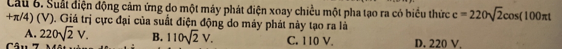 Suất điện động cảm ứng do một máy phát điện xoay chiều một pha tạo ra có biểu thức c=220sqrt(2)cos (100π t
+π/4) (V). Giá trị cực đại của suất điện động do máy phát này tạo ra là
A. 220sqrt(2)V.
B. 110sqrt(2)V. C. 110 V.
Câu 7 D. 220 V.