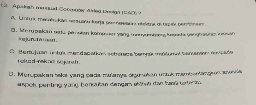 Apakah maksud Computer Aided Design (CAD) ?
A. Untuk melakukan sesuatu kerja pendawaian elektrik di tapak pembinaan,
B. Merupakan satu perisian komputer yang menyumbang kepada penghasilan lukisan
kejuruteraan.
C. Bertujuan untuk mendapatkan seberapa banyak maklumat berkenaan daripada
rekod-rekod sejarah.
D. Merupakan teks yang pada mulanya digunakan untuk membentangkan analisis
aspek penting yang berkaitan dengan aktiviti dan hasil tertentu.