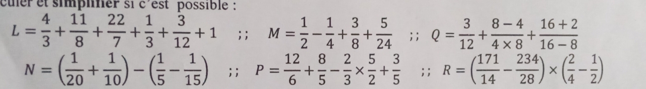 culer et simplifier si c'est possible :
L= 4/3 + 11/8 + 22/7 + 1/3 + 3/12 +1; M= 1/2 - 1/4 + 3/8 + 5/24 ;; Q= 3/12 + (8-4)/4* 8 + (16+2)/16-8 
N=( 1/20 + 1/10 )-( 1/5 - 1/15 ); P= 12/6 + 8/5 - 2/3 *  5/2 + 3/5 ;; R=( 171/14 - 234/28 )* ( 2/4 - 1/2 )